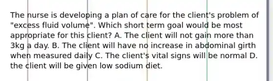 The nurse is developing a plan of care for the client's problem of "excess fluid volume". Which short term goal would be most appropriate for this client? A. The client will not gain more than 3kg a day. B. The client will have no increase in abdominal girth when measured daily C. The client's vital signs will be normal D. the client will be given low sodium diet.