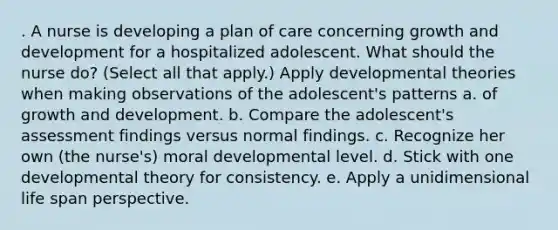 . A nurse is developing a plan of care concerning growth and development for a hospitalized adolescent. What should the nurse do? (Select all that apply.) Apply developmental theories when making observations of the adolescent's patterns a. of growth and development. b. Compare the adolescent's assessment findings versus normal findings. c. Recognize her own (the nurse's) moral developmental level. d. Stick with one developmental theory for consistency. e. Apply a unidimensional life span perspective.