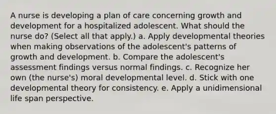 A nurse is developing a plan of care concerning growth and development for a hospitalized adolescent. What should the nurse do? (Select all that apply.) a. Apply developmental theories when making observations of the adolescent's patterns of growth and development. b. Compare the adolescent's assessment findings versus normal findings. c. Recognize her own (the nurse's) moral developmental level. d. Stick with one developmental theory for consistency. e. Apply a unidimensional life span perspective.