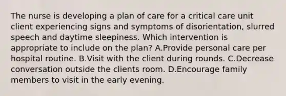 The nurse is developing a plan of care for a critical care unit client experiencing signs and symptoms of disorientation, slurred speech and daytime sleepiness. Which intervention is appropriate to include on the plan? A.Provide personal care per hospital routine. B.Visit with the client during rounds. C.Decrease conversation outside the clients room. D.Encourage family members to visit in the early evening.