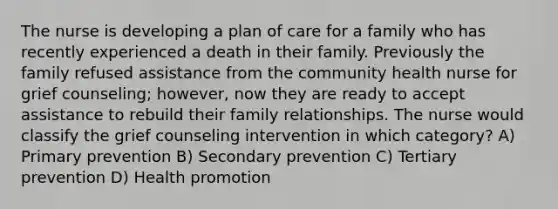 The nurse is developing a plan of care for a family who has recently experienced a death in their family. Previously the family refused assistance from the community health nurse for grief counseling; however, now they are ready to accept assistance to rebuild their family relationships. The nurse would classify the grief counseling intervention in which category? A) Primary prevention B) Secondary prevention C) Tertiary prevention D) Health promotion