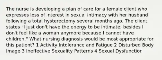 The nurse is developing a plan of care for a female client who expresses loss of interest in sexual intimacy with her husband following a total hysterectomy several months ago. The client states "I just don't have the energy to be intimate; besides I don't feel like a woman anymore because I cannot have children." What nursing diagnosis would be most appropriate for this patient? 1 Activity Intolerance and Fatigue 2 Disturbed Body Image 3 Ineffective Sexuality Patterns 4 Sexual Dysfunction