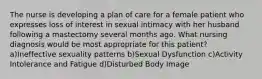 The nurse is developing a plan of care for a female patient who expresses loss of interest in sexual intimacy with her husband following a mastectomy several months ago. What nursing diagnosis would be most appropriate for this patient? a)Ineffective sexuality patterns b)Sexual Dysfunction c)Activity Intolerance and Fatigue d)Disturbed Body Image