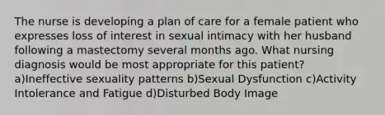 The nurse is developing a plan of care for a female patient who expresses loss of interest in sexual intimacy with her husband following a mastectomy several months ago. What nursing diagnosis would be most appropriate for this patient? a)Ineffective sexuality patterns b)Sexual Dysfunction c)Activity Intolerance and Fatigue d)Disturbed Body Image