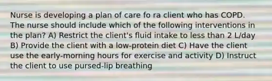 Nurse is developing a plan of care fo ra client who has COPD. The nurse should include which of the following interventions in the plan? A) Restrict the client's fluid intake to less than 2 L/day B) Provide the client with a low-protein diet C) Have the client use the early-morning hours for exercise and activity D) Instruct the client to use pursed-lip breathing