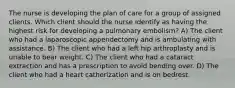 The nurse is developing the plan of care for a group of assigned clients. Which client should the nurse identify as having the highest risk for developing a pulmonary embolism? A) The client who had a laparoscopic appendectomy and is ambulating with assistance. B) The client who had a left hip arthroplasty and is unable to bear weight. C) The client who had a cataract extraction and has a prescription to avoid bending over. D) The client who had a heart catherization and is on bedrest.