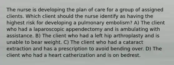 The nurse is developing the plan of care for a group of assigned clients. Which client should the nurse identify as having the highest risk for developing a pulmonary embolism? A) The client who had a laparoscopic appendectomy and is ambulating with assistance. B) The client who had a left hip arthroplasty and is unable to bear weight. C) The client who had a cataract extraction and has a prescription to avoid bending over. D) The client who had a heart catherization and is on bedrest.