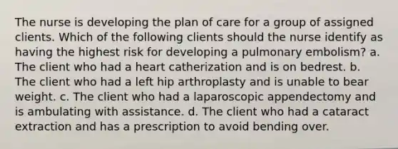 The nurse is developing the plan of care for a group of assigned clients. Which of the following clients should the nurse identify as having the highest risk for developing a pulmonary embolism? a. The client who had a heart catherization and is on bedrest. b. The client who had a left hip arthroplasty and is unable to bear weight. c. The client who had a laparoscopic appendectomy and is ambulating with assistance. d. The client who had a cataract extraction and has a prescription to avoid bending over.