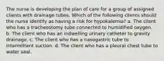 The nurse is developing the plan of care for a group of assigned clients with drainage tubes. Which of the following clients should the nurse identify as having a risk for hypokalemia? a. The client who has a tracheostomy tube connected to humidified oxygen. b. The client who has an indwelling urinary catheter to gravity drainage. c. The client who has a nasogastric tube to intermittent suction. d. The client who has a pleural chest tube to water seal.