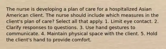 The nurse is developing a plan of care for a hospitalized Asian American client. The nurse should include which measures in the client's plan of care? Select all that apply. 1. Limit eye contact. 2. Clarify responses to questions. 3. Use hand gestures to communicate. 4. Maintain physical space with the client. 5. Hold the client's hand to provide comfort.