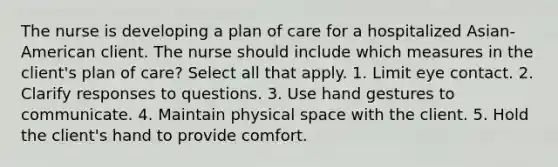 The nurse is developing a plan of care for a hospitalized Asian-American client. The nurse should include which measures in the client's plan of care? Select all that apply. 1. Limit eye contact. 2. Clarify responses to questions. 3. Use hand gestures to communicate. 4. Maintain physical space with the client. 5. Hold the client's hand to provide comfort.