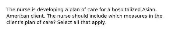 The nurse is developing a plan of care for a hospitalized Asian-American client. The nurse should include which measures in the client's plan of care? Select all that apply.