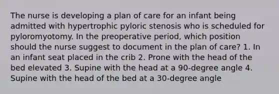 The nurse is developing a plan of care for an infant being admitted with hypertrophic pyloric stenosis who is scheduled for pyloromyotomy. In the preoperative period, which position should the nurse suggest to document in the plan of care? 1. In an infant seat placed in the crib 2. Prone with the head of the bed elevated 3. Supine with the head at a 90-degree angle 4. Supine with the head of the bed at a 30-degree angle