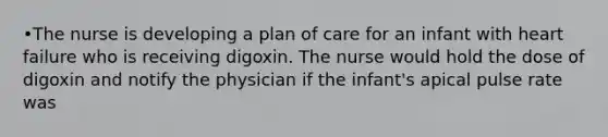 •The nurse is developing a plan of care for an infant with heart failure who is receiving digoxin. The nurse would hold the dose of digoxin and notify the physician if the infant's apical pulse rate was