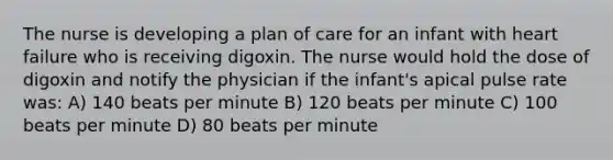 The nurse is developing a plan of care for an infant with heart failure who is receiving digoxin. The nurse would hold the dose of digoxin and notify the physician if the infant's apical pulse rate was: A) 140 beats per minute B) 120 beats per minute C) 100 beats per minute D) 80 beats per minute