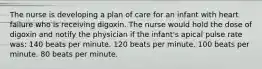 The nurse is developing a plan of care for an infant with heart failure who is receiving digoxin. The nurse would hold the dose of digoxin and notify the physician if the infant's apical pulse rate was: 140 beats per minute. 120 beats per minute. 100 beats per minute. 80 beats per minute.