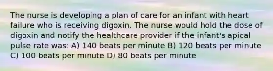 The nurse is developing a plan of care for an infant with heart failure who is receiving digoxin. The nurse would hold the dose of digoxin and notify the healthcare provider if the infant's apical pulse rate was: A) 140 beats per minute B) 120 beats per minute C) 100 beats per minute D) 80 beats per minute