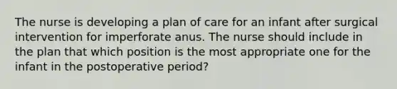 The nurse is developing a plan of care for an infant after surgical intervention for imperforate anus. The nurse should include in the plan that which position is the most appropriate one for the infant in the postoperative period?