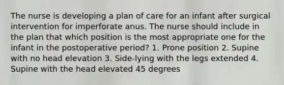 The nurse is developing a plan of care for an infant after surgical intervention for imperforate anus. The nurse should include in the plan that which position is the most appropriate one for the infant in the postoperative period? 1. Prone position 2. Supine with no head elevation 3. Side-lying with the legs extended 4. Supine with the head elevated 45 degrees