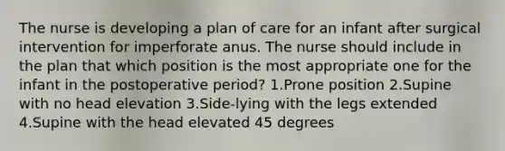 The nurse is developing a plan of care for an infant after surgical intervention for imperforate anus. The nurse should include in the plan that which position is the most appropriate one for the infant in the postoperative period? 1.Prone position 2.Supine with no head elevation 3.Side-lying with the legs extended 4.Supine with the head elevated 45 degrees