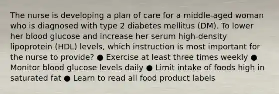 The nurse is developing a plan of care for a middle-aged woman who is diagnosed with type 2 diabetes mellitus (DM). To lower her blood glucose and increase her serum high-density lipoprotein (HDL) levels, which instruction is most important for the nurse to provide? ● Exercise at least three times weekly ● Monitor blood glucose levels daily ● Limit intake of foods high in saturated fat ● Learn to read all food product labels