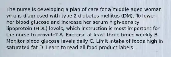 The nurse is developing a plan of care for a middle-aged woman who is diagnosed with type 2 diabetes mellitus (DM). To lower her blood glucose and increase her serum high-density lipoprotein (HDL) levels, which instruction is most important for the nurse to provide? A. Exercise at least three times weekly B. Monitor blood glucose levels daily C. Limit intake of foods high in saturated fat D. Learn to read all food product labels