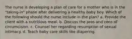 The nurse is developing a plan of care for a mother who is in the "taking-in" phase after delivering a healthy baby boy. Which of the following should the nurse include in the plan? a. Provide the client with a nutritious meal. b. Discuss the pros and cons of circumcision. c. Counsel her regarding resumption of sexual intimacy. d. Teach baby care skills like diapering.