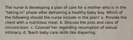 The nurse is developing a plan of care for a mother who is in the "taking-in" phase after delivering a healthy baby boy. Which of the following should the nurse include in the plan? a. Provide the client with a nutritious meal. b. Discuss the pros and cons of circumcision. c. Counsel her regarding resumption of sexual intimacy. d. Teach baby care skills like diapering.