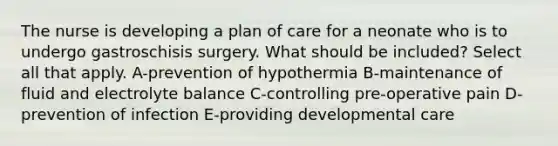 The nurse is developing a plan of care for a neonate who is to undergo gastroschisis surgery. What should be included? Select all that apply. A-prevention of hypothermia B-maintenance of fluid and electrolyte balance C-controlling pre-operative pain D-prevention of infection E-providing developmental care