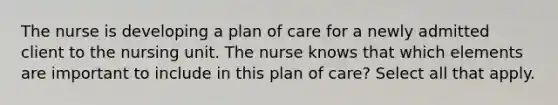 The nurse is developing a plan of care for a newly admitted client to the nursing unit. The nurse knows that which elements are important to include in this plan of care? Select all that apply.