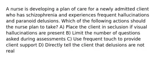 A nurse is developing a plan of care for a newly admitted client who has schizophrenia and experiences frequent hallucinations and paranoid delusions. Which of the following actions should the nurse plan to take? A) Place the client in seclusion if visual hallucinations are present B) Limit the number of questions asked during assessments C) Use frequent touch to provide client support D) Directly tell the client that delusions are not real