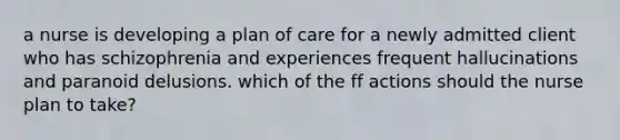 a nurse is developing a plan of care for a newly admitted client who has schizophrenia and experiences frequent hallucinations and paranoid delusions. which of the ff actions should the nurse plan to take?