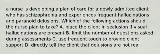 a nurse is developing a plan of care for a newly admitted client who has schizophrenia and experiences frequent hallucinations and paranoid delusions. Which of the following actions should the nurse plan to take? A. place the client in seclusion if visual hallucinations are present B. limit the number of questions asked during assessments C. use frequent touch to provide client support D. directly tell the client that delusions are not real