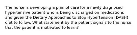 The nurse is developing a plan of care for a newly diagnosed hypertensive patient who is being discharged on medications and given the Dietary Approaches to Stop Hypertension (DASH) diet to follow. What statement by the patient signals to the nurse that the patient is motivated to learn?