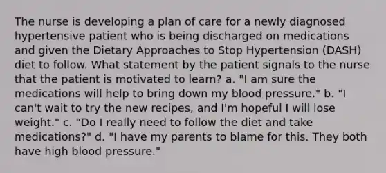 The nurse is developing a plan of care for a newly diagnosed hypertensive patient who is being discharged on medications and given the Dietary Approaches to Stop Hypertension (DASH) diet to follow. What statement by the patient signals to the nurse that the patient is motivated to learn? a. "I am sure the medications will help to bring down my blood pressure." b. "I can't wait to try the new recipes, and I'm hopeful I will lose weight." c. "Do I really need to follow the diet and take medications?" d. "I have my parents to blame for this. They both have high blood pressure."