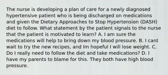 The nurse is developing a plan of care for a newly diagnosed hypertensive patient who is being discharged on medications and given the Dietary Approaches to Stop Hypertension (DASH) diet to follow. What statement by the patient signals to the nurse that the patient is motivated to learn? A. I am sure the medications will help to bring down my <a href='https://www.questionai.com/knowledge/kD0HacyPBr-blood-pressure' class='anchor-knowledge'>blood pressure</a>. B. I cant wait to try the new recipes, and Im hopeful I will lose weight. C. Do I really need to follow the diet and take medications? D. I have my parents to blame for this. They both have high blood pressure.