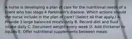 A nurse is developing a plan of care for the nutritional needs of a client who has stage 4 Parkinson's disease. Which actions should the nurse include in the plan of care? (Select all that apply.) A. Provide 3 large balanced meals daily B. Record diet and fluid intake daily C. Document weight every week D. Add thickener to liquids E. Offer nutritional supplements between meals