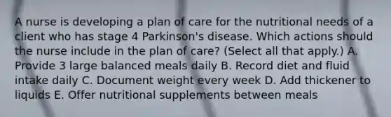 A nurse is developing a plan of care for the nutritional needs of a client who has stage 4 Parkinson's disease. Which actions should the nurse include in the plan of care? (Select all that apply.) A. Provide 3 large balanced meals daily B. Record diet and fluid intake daily C. Document weight every week D. Add thickener to liquids E. Offer nutritional supplements between meals