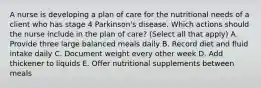 A nurse is developing a plan of care for the nutritional needs of a client who has stage 4 Parkinson's disease. Which actions should the nurse include in the plan of care? (Select all that apply) A. Provide three large balanced meals daily B. Record diet and fluid intake daily C. Document weight every other week D. Add thickener to liquids E. Offer nutritional supplements between meals