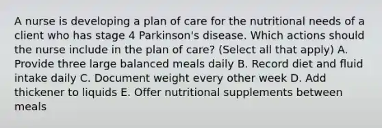 A nurse is developing a plan of care for the nutritional needs of a client who has stage 4 Parkinson's disease. Which actions should the nurse include in the plan of care? (Select all that apply) A. Provide three large balanced meals daily B. Record diet and fluid intake daily C. Document weight every other week D. Add thickener to liquids E. Offer nutritional supplements between meals