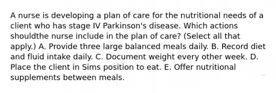 A nurse is developing a plan of care for the nutritional needs of a client who has stage IV Parkinson's disease. Which actions shouldthe nurse include in the plan of care? (Select all that apply.) A. Provide three large balanced meals daily. B. Record diet and fluid intake daily. C. Document weight every other week. D. Place the client in Sims position to eat. E. Offer nutritional supplements between meals.