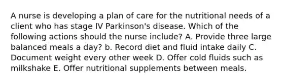 A nurse is developing a plan of care for the nutritional needs of a client who has stage IV Parkinson's disease. Which of the following actions should the nurse include? A. Provide three large balanced meals a day? b. Record diet and fluid intake daily C. Document weight every other week D. Offer cold fluids such as milkshake E. Offer nutritional supplements between meals.