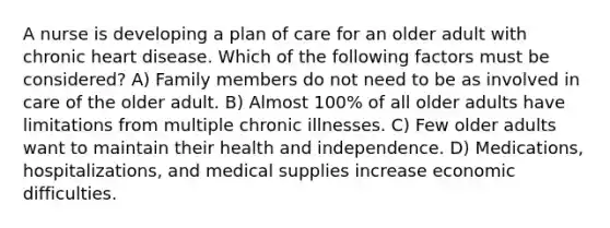 A nurse is developing a plan of care for an older adult with chronic heart disease. Which of the following factors must be considered? A) Family members do not need to be as involved in care of the older adult. B) Almost 100% of all older adults have limitations from multiple chronic illnesses. C) Few older adults want to maintain their health and independence. D) Medications, hospitalizations, and medical supplies increase economic difficulties.