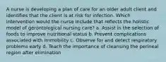 A nurse is developing a plan of care for an older adult client and identifies that the client is at risk for infection. Which intervention would the nurse include that reflects the holistic model of gerontological nursing care? a. Assist in the selection of foods to improve nutritional status b. Prevent complications associated with immobility c. Observe for and detect respiratory problems early d. Teach the importance of cleansing the perineal region after elimination