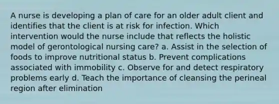 A nurse is developing a plan of care for an older adult client and identifies that the client is at risk for infection. Which intervention would the nurse include that reflects the holistic model of gerontological nursing care? a. Assist in the selection of foods to improve nutritional status b. Prevent complications associated with immobility c. Observe for and detect respiratory problems early d. Teach the importance of cleansing the perineal region after elimination