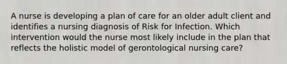 A nurse is developing a plan of care for an older adult client and identifies a nursing diagnosis of Risk for Infection. Which intervention would the nurse most likely include in the plan that reflects the holistic model of gerontological nursing care?