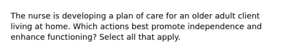 The nurse is developing a plan of care for an older adult client living at home. Which actions best promote independence and enhance functioning? Select all that apply.