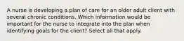 A nurse is developing a plan of care for an older adult client with several chronic conditions. Which information would be important for the nurse to integrate into the plan when identifying goals for the client? Select all that apply.