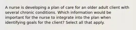 A nurse is developing a plan of care for an older adult client with several chronic conditions. Which information would be important for the nurse to integrate into the plan when identifying goals for the client? Select all that apply.