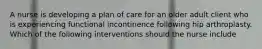 A nurse is developing a plan of care for an older adult client who is experiencing functional incontinence following hip arthroplasty. Which of the following interventions should the nurse include